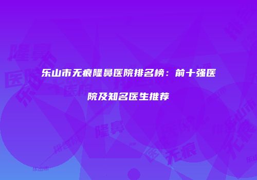 乐山市无痕隆鼻医院排名榜：前十强医院及知名医生推荐