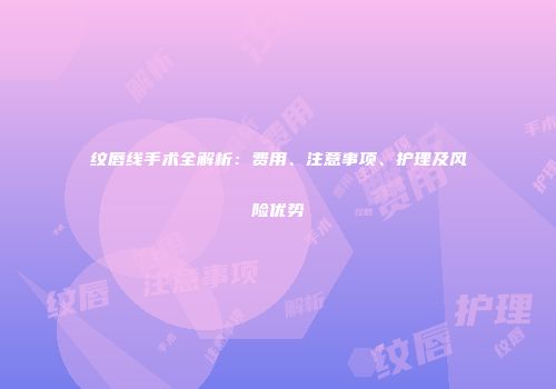 纹唇线手术全解析：费用、注意事项、护理及风险优势