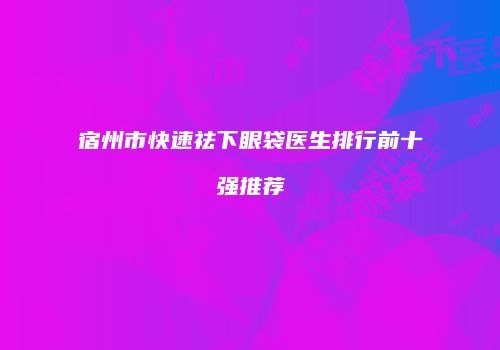 宿州市快速祛下眼袋医生排行前十强推荐
