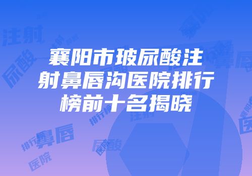 襄阳市玻尿酸注射鼻唇沟医院排行榜前十名揭晓