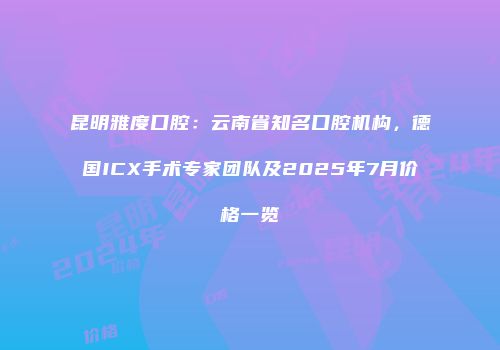 昆明雅度口腔：云南省知名口腔机构，德国ICX手术专家团队及2025年7月价格一览