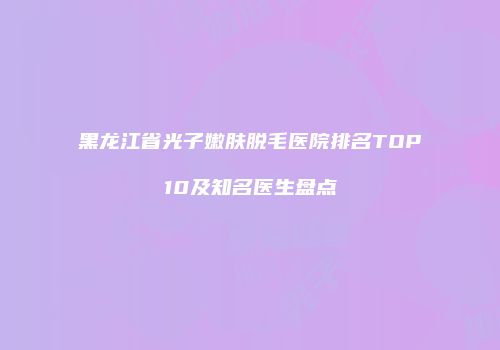 黑龙江省光子嫩肤脱毛医院排名TOP10及知名医生盘点