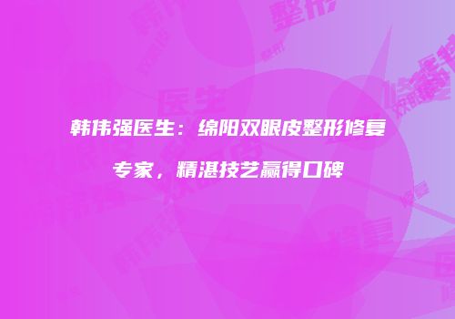 韩伟强医生：绵阳双眼皮整形修复专家，精湛技艺赢得口碑
