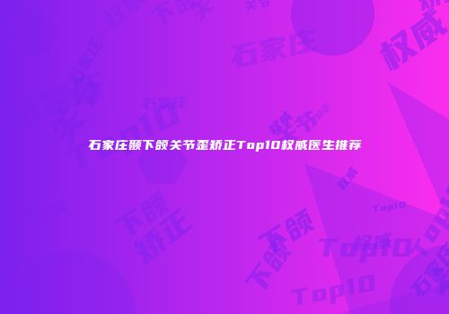 石家庄颞下颌关节歪矫正Top10权威医生推荐