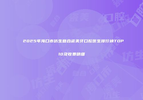 2025年海口市仿生复合瓷美牙口腔医生排行榜TOP10及收费明细