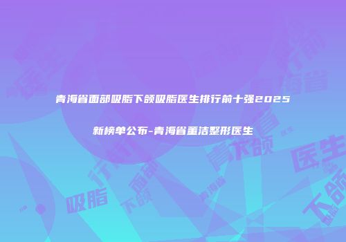 青海省面部吸脂下颌吸脂医生排行前十强2025新榜单公布-青海省董洁整形医生