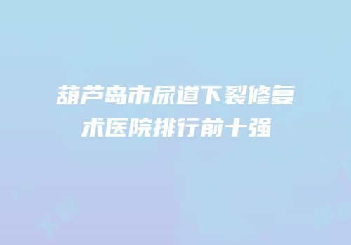 葫芦岛市尿道下裂修复术医院排行前十强