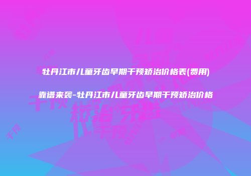 牡丹江市儿童牙齿早期干预矫治价格表(费用)靠谱来袭-牡丹江市儿童牙齿早期干预矫治价格