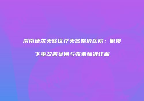 渭南德尔美客医疗美容整形医院：眼皮下垂改善案例与收费标准详解