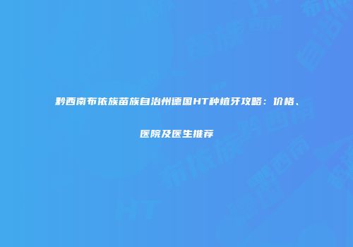 黔西南布依族苗族自治州德国HT种植牙攻略：价格、医院及医生推荐