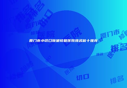 厦门市小切口除皱修复医院排名前十推荐