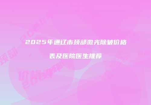 2025年通辽市颈部激光除皱价格表及医院医生推荐