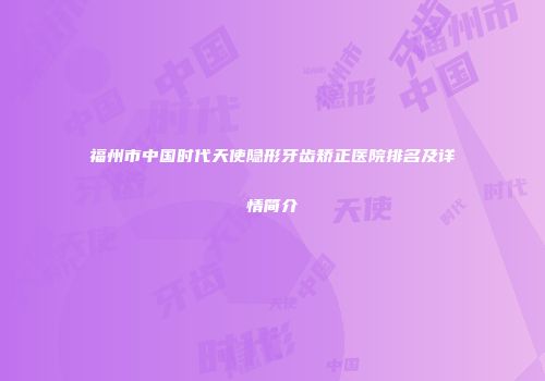 福州市中国时代天使隐形牙齿矫正医院排名及详情简介