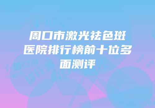 周口市激光祛色斑医院排行榜前十位多面测评