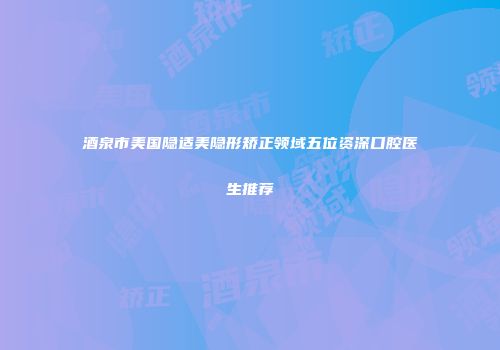 酒泉市美国隐适美隐形矫正领域五位资深口腔医生推荐