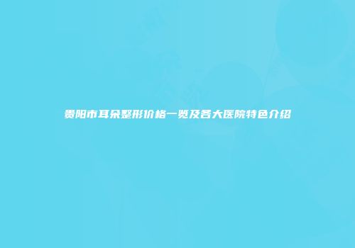 贵阳市耳朵整形价格一览及各大医院特色介绍