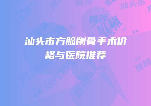 汕头市方脸削骨手术价格与医院推荐
