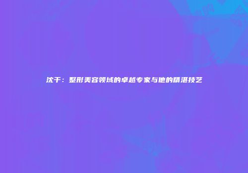 沈干：整形美容领域的卓越专家与他的精湛技艺