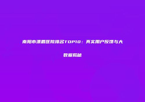南阳市漂眉医院排名TOP10：真实用户反馈与大数据揭秘