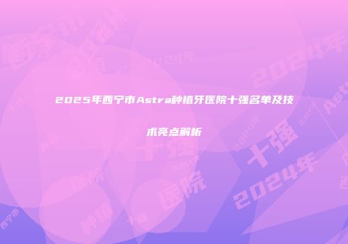 2025年西宁市Astra种植牙医院十强名单及技术亮点解析