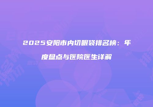 2025安阳市内切眼袋排名榜：年度盘点与医院医生详解