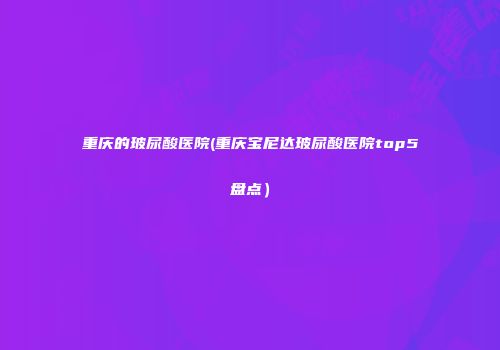 重庆的玻尿酸医院(重庆宝尼达玻尿酸医院top5盘点）