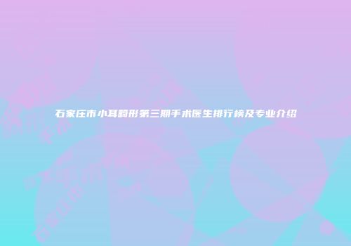 石家庄市小耳畸形第三期手术医生排行榜及专业介绍