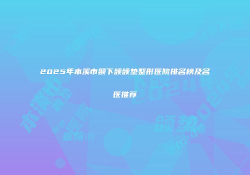 2025年本溪市颞下颌颌垫整形医院排名榜及名医推荐