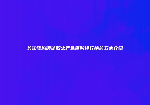 长沙隆胸假体取出严选医院排行榜前五家介绍