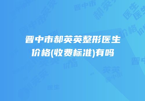 晋中市郝英英整形医生价格(收费标准)有吗