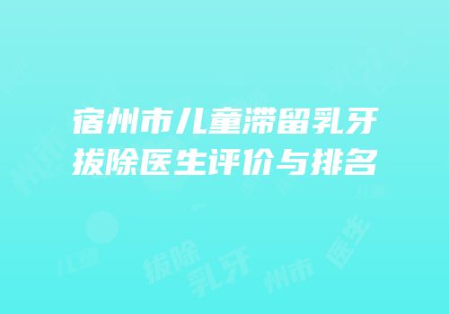 宿州市儿童滞留乳牙拔除医生评价与排名