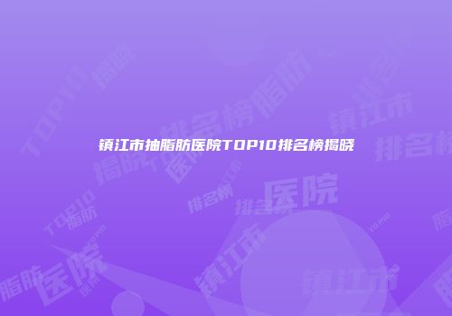 镇江市抽脂肪医院TOP10排名榜揭晓