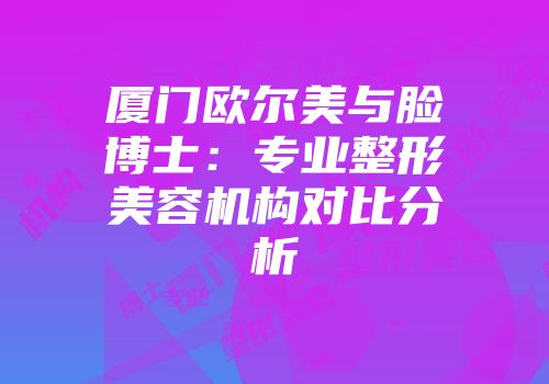厦门欧尔美与脸博士：专业整形美容机构对比分析