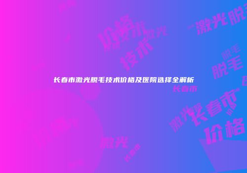长春市激光脱毛技术价格及医院选择全解析