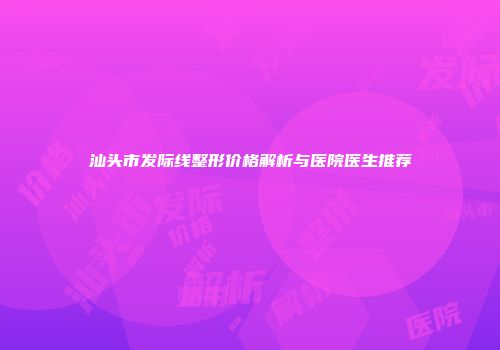 汕头市发际线整形价格解析与医院医生推荐
