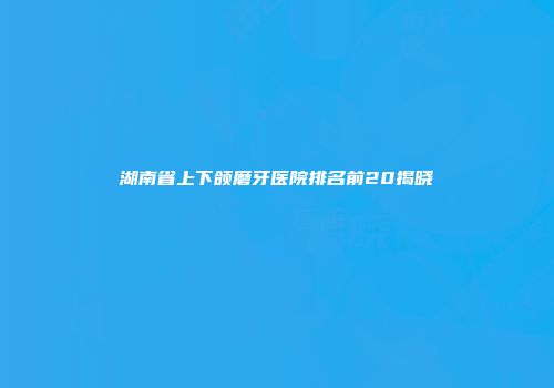 湖南省上下颌磨牙医院排名前20揭晓
