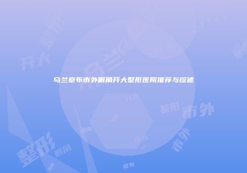 乌兰察布市外眼角开大整形医院推荐与综述