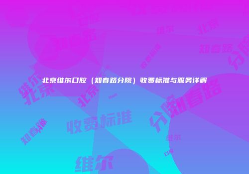 北京维尔口腔（知春路分院）收费标准与服务详解