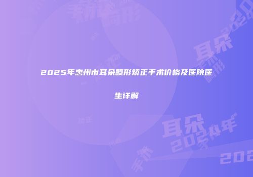 2025年惠州市耳朵畸形矫正手术价格及医院医生详解