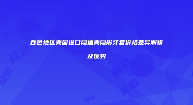 百色地区美国进口隐适美隐形牙套价格差异解析及优势