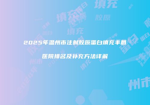 2025年温州市注射胶原蛋白填充丰唇医院排名及补充方法详解
