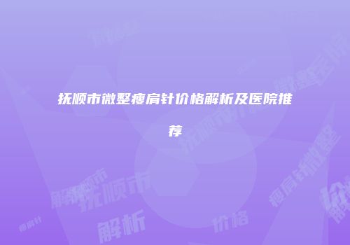 抚顺市微整瘦肩针价格解析及医院推荐