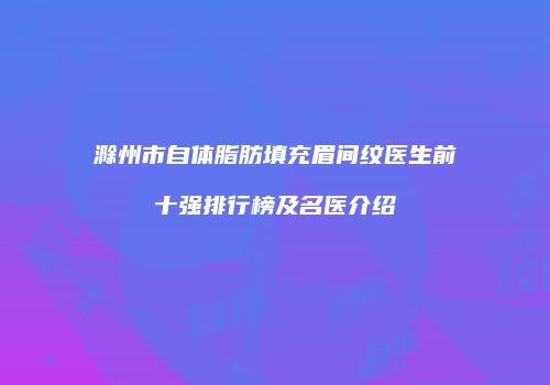 滁州市自体脂肪填充眉间纹医生前十强排行榜及名医介绍