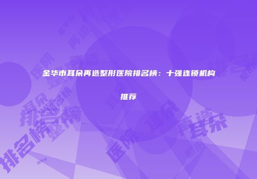 金华市耳朵再造整形医院排名榜：十强连锁机构推荐