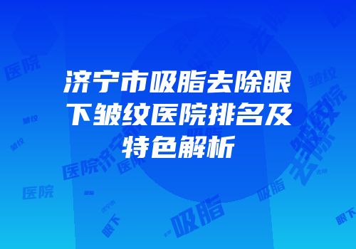 济宁市吸脂去除眼下皱纹医院排名及特色解析