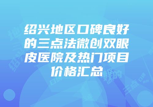 绍兴地区口碑良好的三点法微创双眼皮医院及热门项目价格汇总