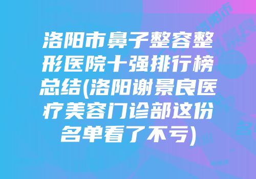 洛阳市鼻子整容整形医院十强排行榜总结(洛阳谢景良医疗美容门诊部这份名单看了不亏)