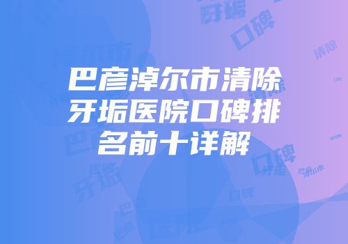 巴彦淖尔市清除牙垢医院口碑排名前十详解
