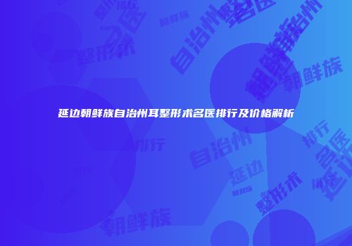 延边朝鲜族自治州耳整形术名医排行及价格解析