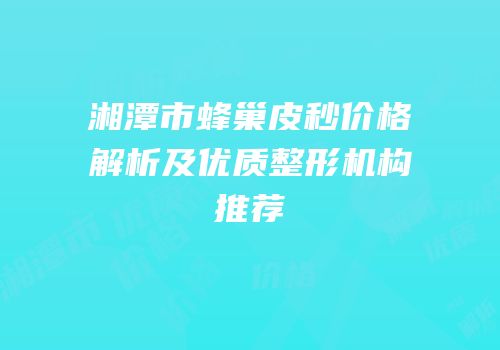 湘潭市蜂巢皮秒价格解析及优质整形机构推荐